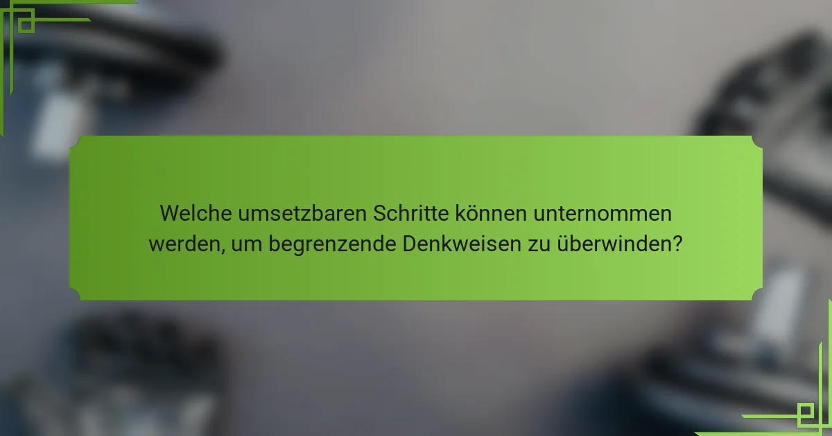 Welche umsetzbaren Schritte können unternommen werden, um begrenzende Denkweisen zu überwinden?